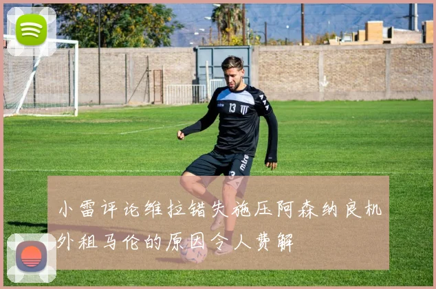 小雷评论维拉错失施压阿森纳良机外租马伦的原因令人费解