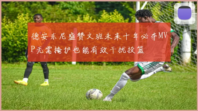 德安东尼盛赞文班未来十年必夺MVP无需掩护也能有效干扰投篮