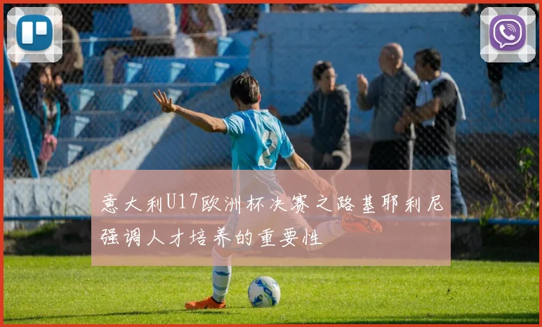 意大利U17欧洲杯决赛之路基耶利尼强调人才培养的重要性