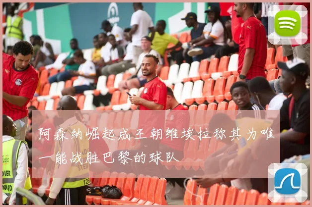 阿森纳崛起成王朝维埃拉称其为唯一能战胜巴黎的球队