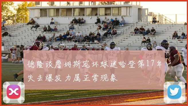 德隆谈詹姆斯宠坏球迷哈登第17年失去爆发力属正常现象
