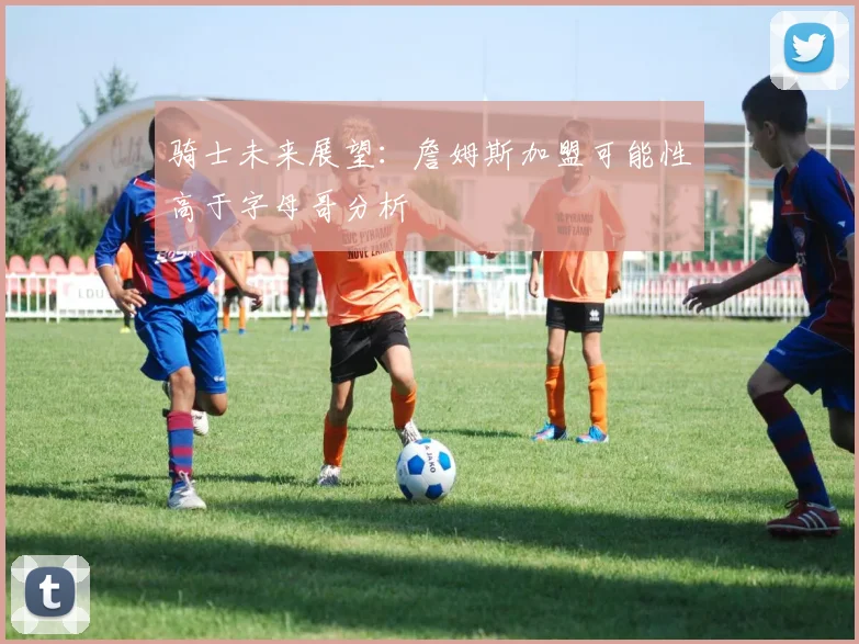 骑士未来展望：詹姆斯加盟可能性高于字母哥分析