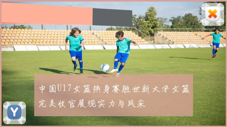 中国U17女篮热身赛胜世新大学女篮完美收官展现实力与风采