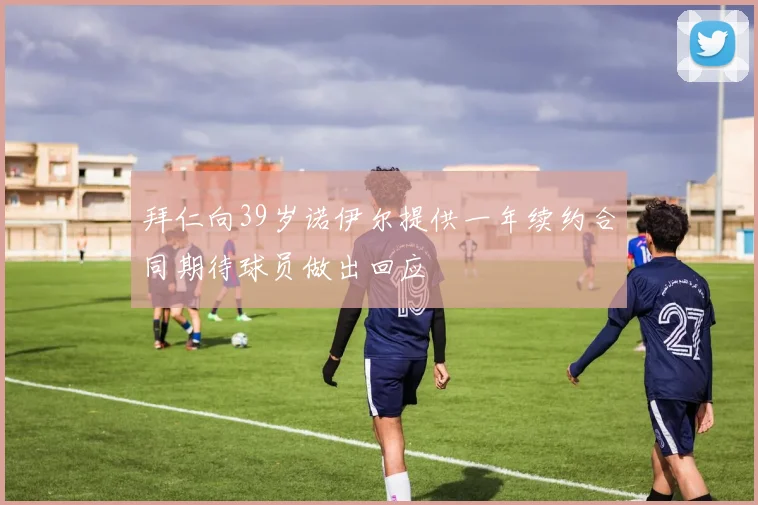 拜仁向39岁诺伊尔提供一年续约合同期待球员做出回应