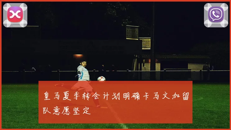 皇马夏季转会计划明确卡马文加留队意愿坚定