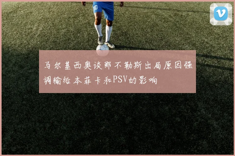 马尔基西奥谈那不勒斯出局原因强调输给本菲卡和PSV的影响