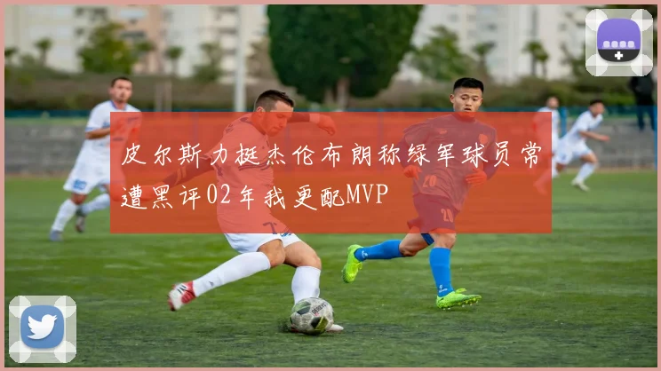 皮尔斯力挺杰伦布朗称绿军球员常遭黑评02年我更配MVP