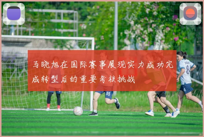 马晓旭在国际赛事展现实力成功完成转型后的重要考核挑战