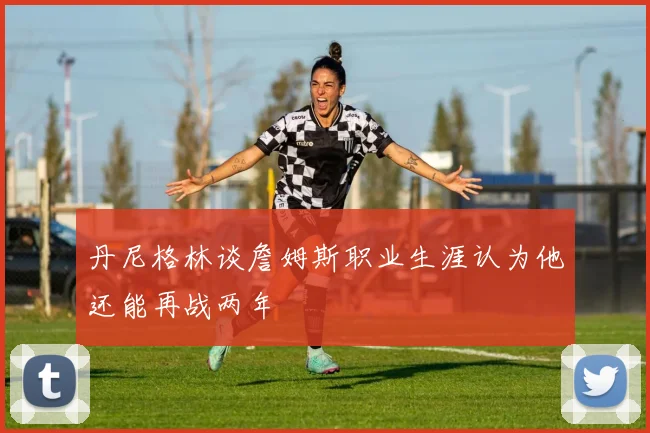 丹尼格林谈詹姆斯职业生涯认为他还能再战两年