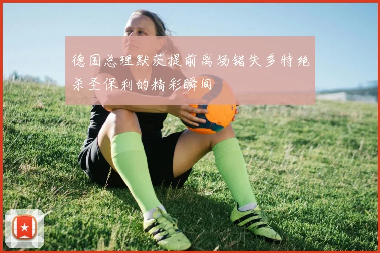 德国总理默茨提前离场错失多特绝杀圣保利的精彩瞬间