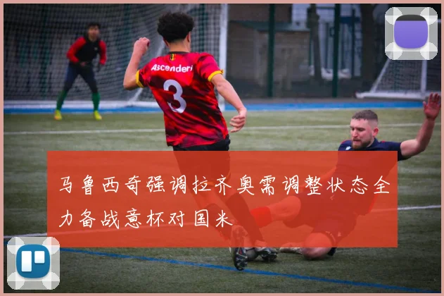 马鲁西奇强调拉齐奥需调整状态全力备战意杯对国米