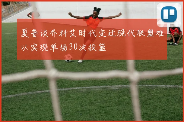 夏普谈乔科艾时代变迁现代联盟难以实现单场30次投篮