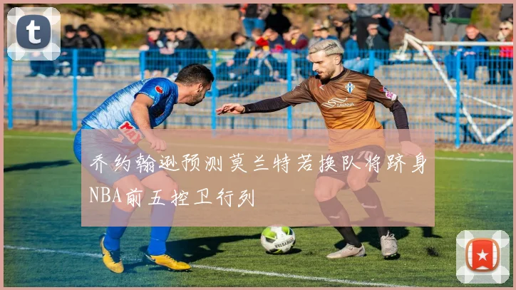 乔约翰逊预测莫兰特若换队将跻身NBA前五控卫行列