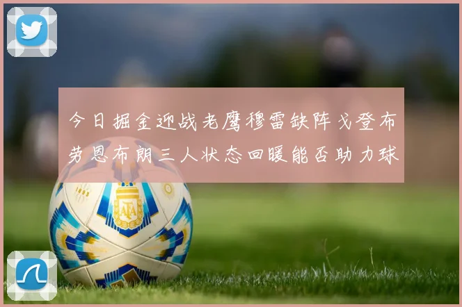 今日掘金迎战老鹰穆雷缺阵戈登布劳恩布朗三人状态回暖能否助力球队取胜