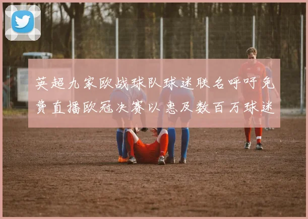 英超九家欧战球队球迷联名呼吁免费直播欧冠决赛以惠及数百万球迷